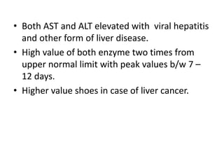 • Both AST and ALT elevated with viral hepatitis
and other form of liver disease.
• High value of both enzyme two times from
upper normal limit with peak values b/w 7 –
12 days.
• Higher value shoes in case of liver cancer.
 