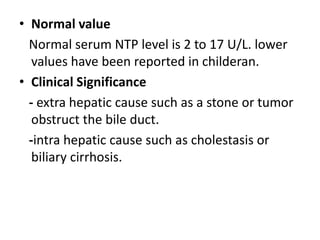 • Normal value
Normal serum NTP level is 2 to 17 U/L. lower
values have been reported in childeran.
• Clinical Significance
- extra hepatic cause such as a stone or tumor
obstruct the bile duct.
-intra hepatic cause such as cholestasis or
biliary cirrhosis.
 