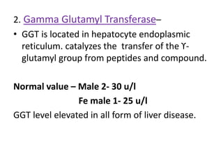 2. Gamma Glutamyl Transferase–
• GGT is located in hepatocyte endoplasmic
reticulum. catalyzes the transfer of the ϒ-
glutamyl group from peptides and compound.
Normal value – Male 2- 30 u/l
Fe male 1- 25 u/l
GGT level elevated in all form of liver disease.
 
