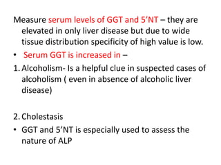 Measure serum levels of GGT and 5’NT – they are
elevated in only liver disease but due to wide
tissue distribution specificity of high value is low.
• Serum GGT is increased in –
1.Alcoholism- Is a helpful clue in suspected cases of
alcoholism ( even in absence of alcoholic liver
disease)
2.Cholestasis
• GGT and 5’NT is especially used to assess the
nature of ALP
 