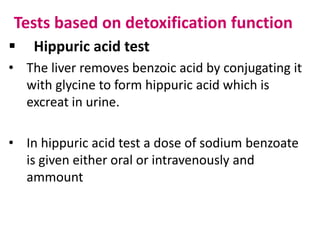 Tests based on detoxification function
 Hippuric acid test
• The liver removes benzoic acid by conjugating it
with glycine to form hippuric acid which is
excreat in urine.
• In hippuric acid test a dose of sodium benzoate
is given either oral or intravenously and
ammount
 