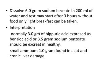• Dissolve 6.0 gram sodium bezoate in 200 ml of
water and test may start after 3 hours without
food only light breakfast can be taken.
• Interpretation
normally 3.0 gm of hippuric acid expresed as
benzioc acid or 3.5 gram sodium benzoate
should be excreat in healthy.
small ammount 1.0 gram found in acut and
cronic liver damage.
 