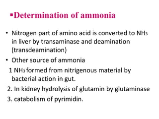 Determination of ammonia
• Nitrogen part of amino acid is converted to NH3
in liver by transaminase and deamination
(transdeamination)
• Other source of ammonia
1 NH3 formed from nitrigenous material by
bacterial action in gut.
2. In kidney hydrolysis of glutamin by glutaminase
3. catabolism of pyrimidin.
 