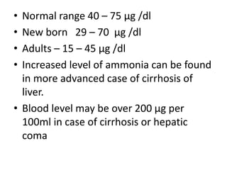• Normal range 40 – 75 μg /dl
• New born 29 – 70 μg /dl
• Adults – 15 – 45 μg /dl
• Increased level of ammonia can be found
in more advanced case of cirrhosis of
liver.
• Blood level may be over 200 μg per
100ml in case of cirrhosis or hepatic
coma
 