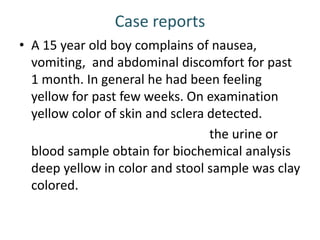 Case reports
• A 15 year old boy complains of nausea,
vomiting, and abdominal discomfort for past
1 month. In general he had been feeling
yellow for past few weeks. On examination
yellow color of skin and sclera detected.
the urine or
blood sample obtain for biochemical analysis
deep yellow in color and stool sample was clay
colored.
 