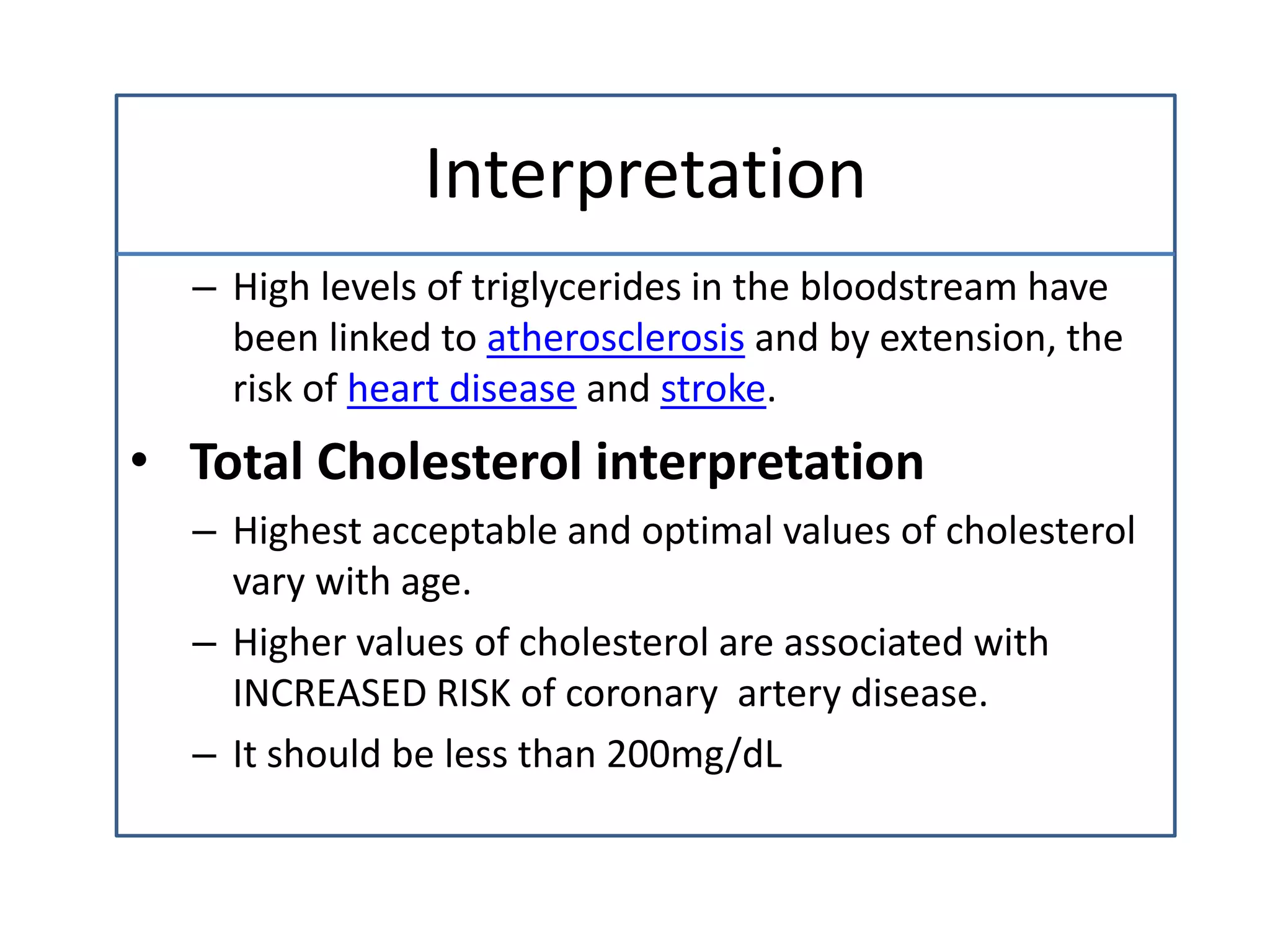 Interpretation
– High levels of triglycerides in the bloodstream have
been linked to atherosclerosis and by extension, the
risk of heart disease and stroke.
• Total Cholesterol interpretation
– Highest acceptable and optimal values of cholesterol
vary with age.
– Higher values of cholesterol are associated with
INCREASED RISK of coronary artery disease.
– It should be less than 200mg/dL
 