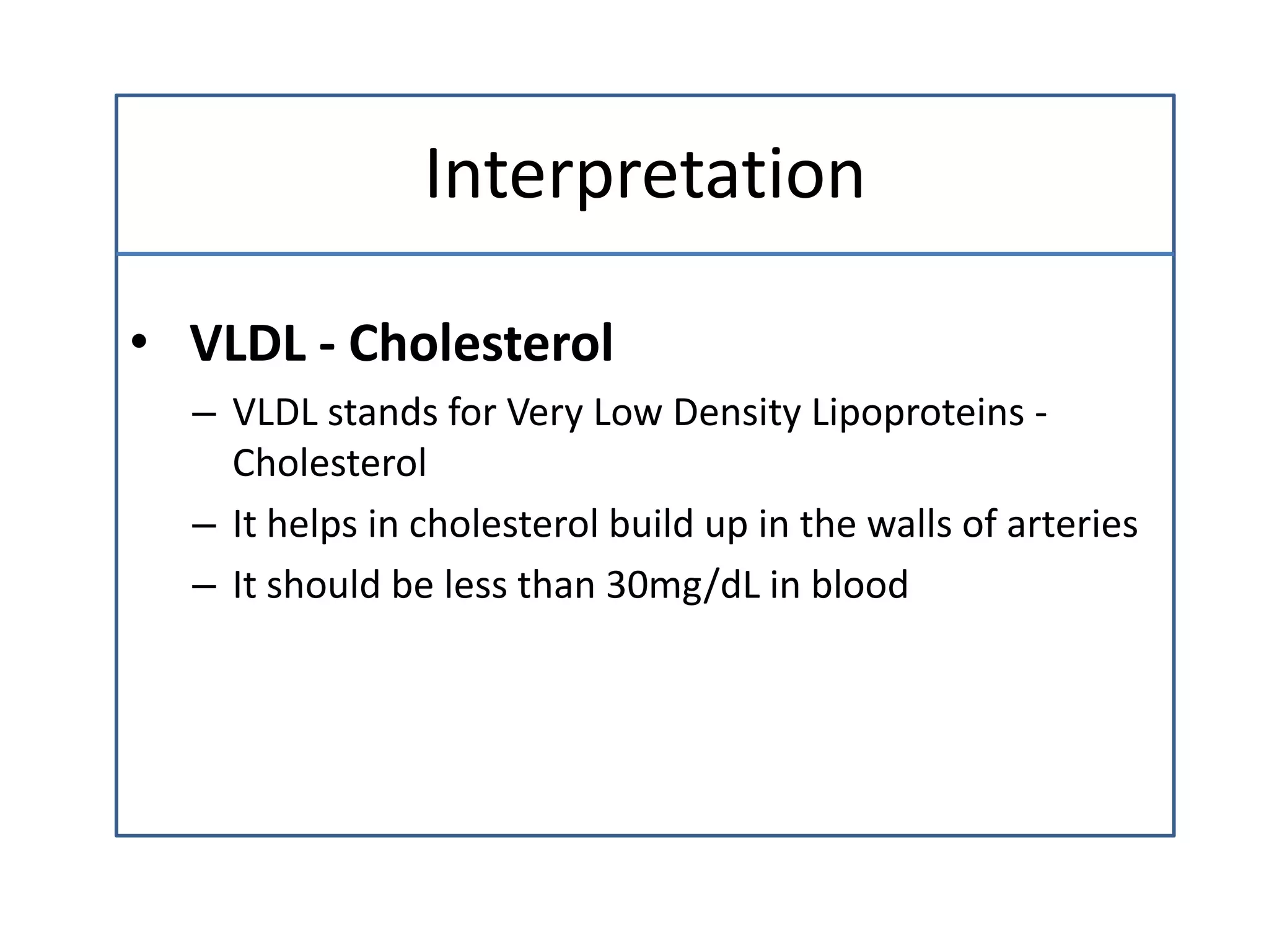 Interpretation
• VLDL - Cholesterol
– VLDL stands for Very Low Density Lipoproteins -
Cholesterol
– It helps in cholesterol build up in the walls of arteries
– It should be less than 30mg/dL in blood
 