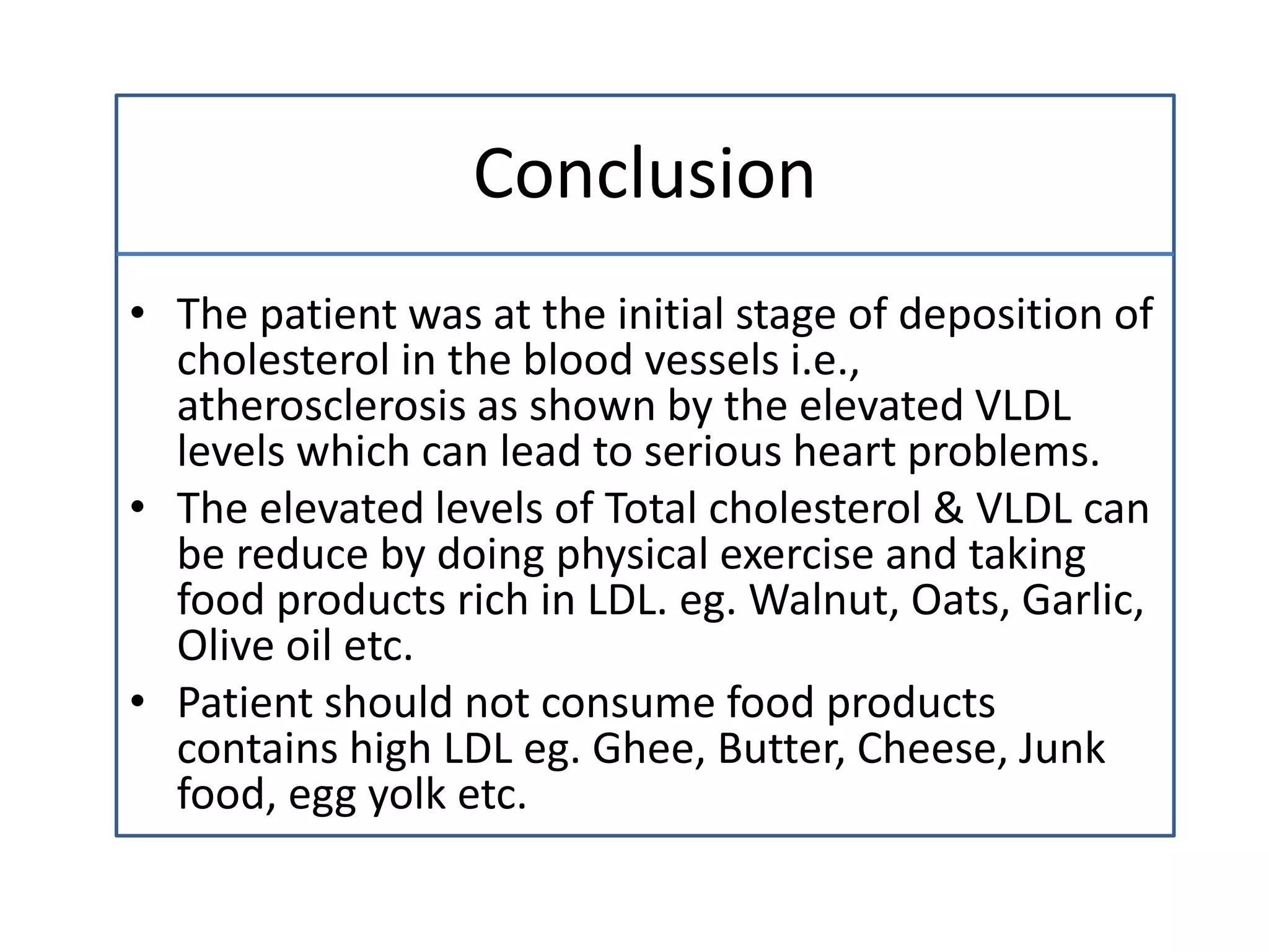 Conclusion
• The patient was at the initial stage of deposition of
cholesterol in the blood vessels i.e.,
atherosclerosis as shown by the elevated VLDL
levels which can lead to serious heart problems.
• The elevated levels of Total cholesterol & VLDL can
be reduce by doing physical exercise and taking
food products rich in LDL. eg. Walnut, Oats, Garlic,
Olive oil etc.
• Patient should not consume food products
contains high LDL eg. Ghee, Butter, Cheese, Junk
food, egg yolk etc.
 