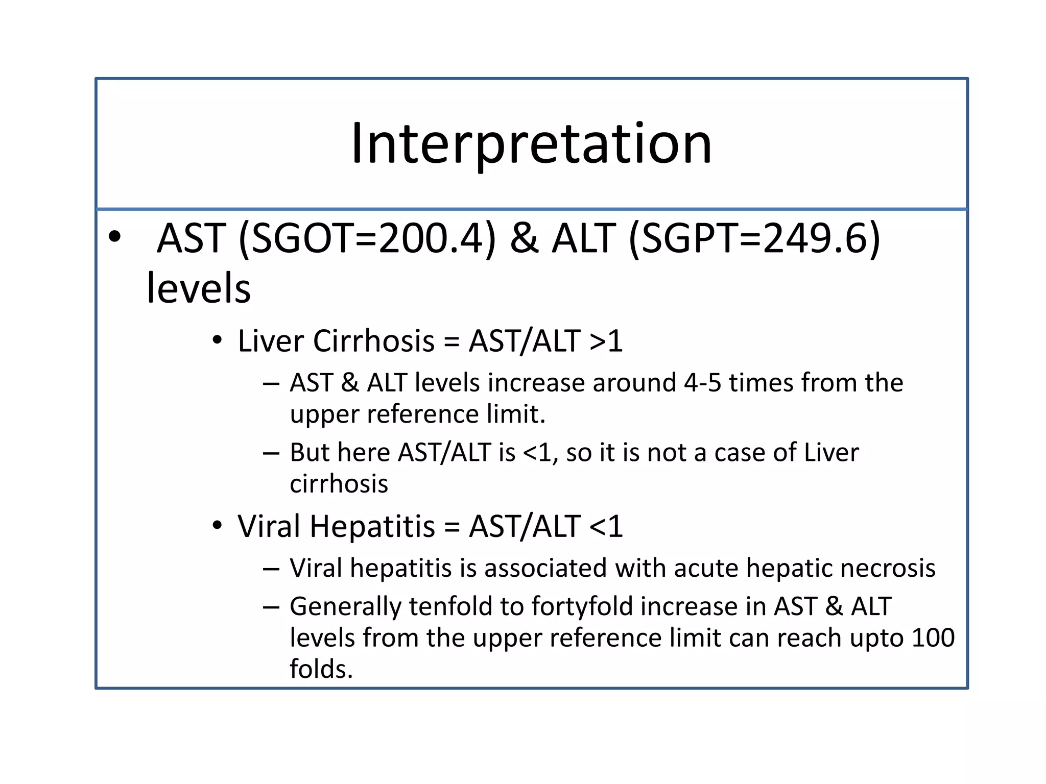 Interpretation
• AST (SGOT=200.4) & ALT (SGPT=249.6)
levels
• Liver Cirrhosis = AST/ALT >1
– AST & ALT levels increase around 4-5 times from the
upper reference limit.
– But here AST/ALT is <1, so it is not a case of Liver
cirrhosis
• Viral Hepatitis = AST/ALT <1
– Viral hepatitis is associated with acute hepatic necrosis
– Generally tenfold to fortyfold increase in AST & ALT
levels from the upper reference limit can reach upto 100
folds.
 