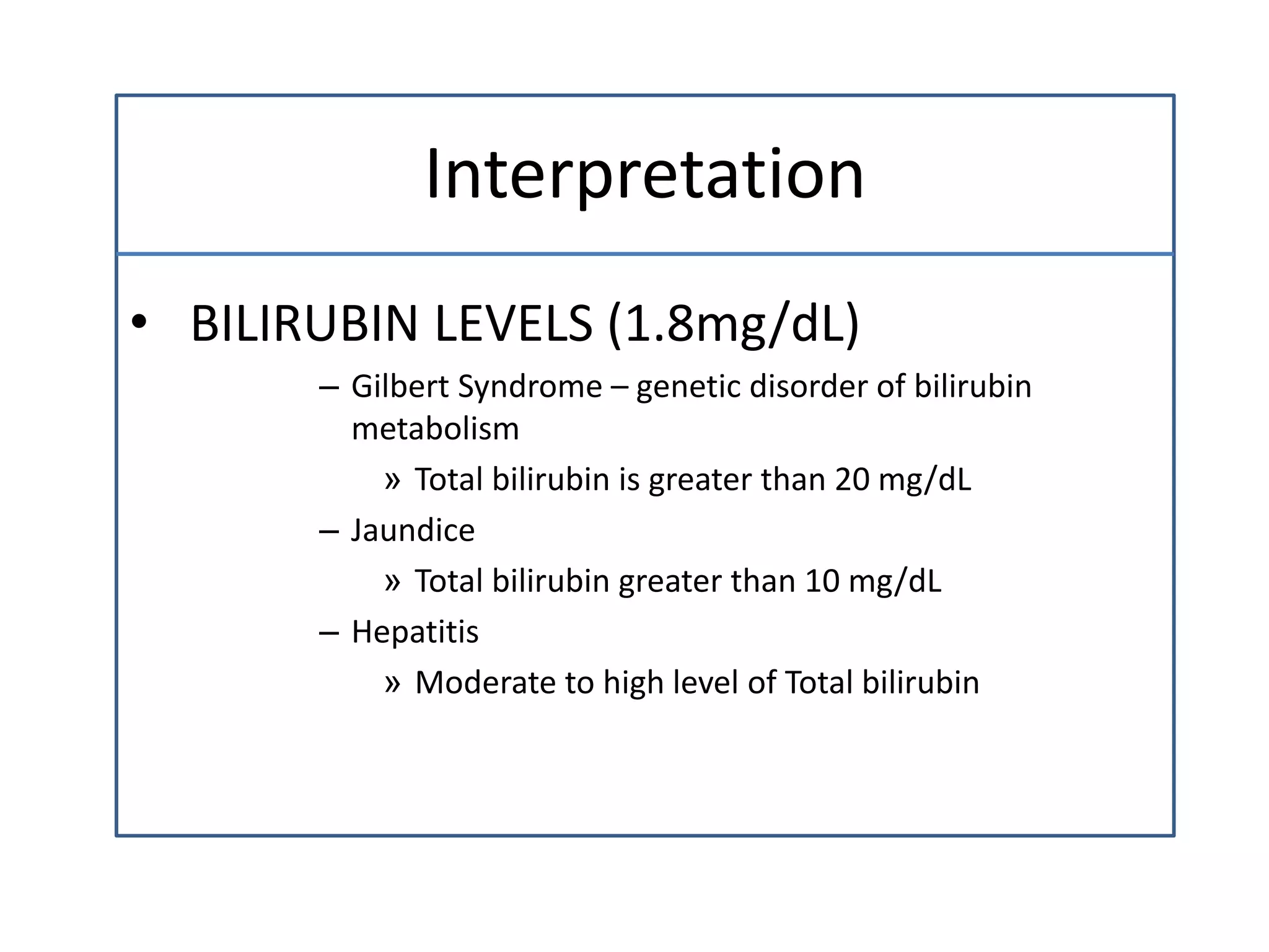 Interpretation
• BILIRUBIN LEVELS (1.8mg/dL)
– Gilbert Syndrome – genetic disorder of bilirubin
metabolism
» Total bilirubin is greater than 20 mg/dL
– Jaundice
» Total bilirubin greater than 10 mg/dL
– Hepatitis
» Moderate to high level of Total bilirubin
 