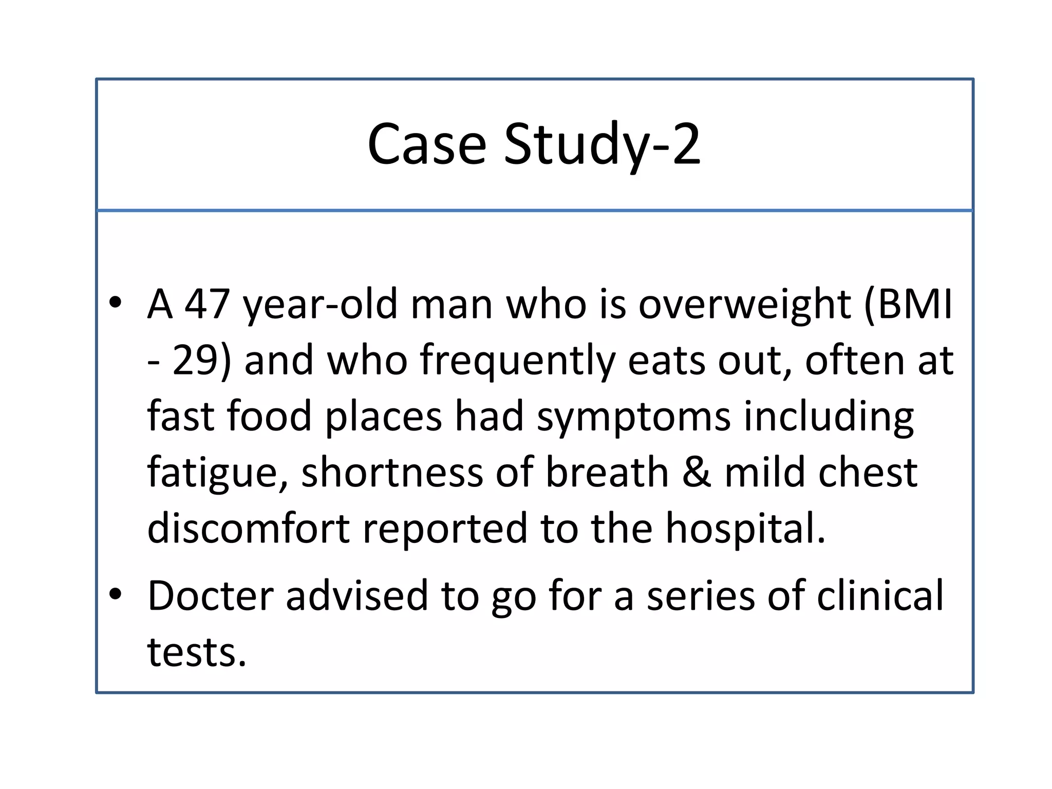 Case Study-2
• A 47 year-old man who is overweight (BMI
- 29) and who frequently eats out, often at
fast food places had symptoms including
fatigue, shortness of breath & mild chest
discomfort reported to the hospital.
• Docter advised to go for a series of clinical
tests.
 