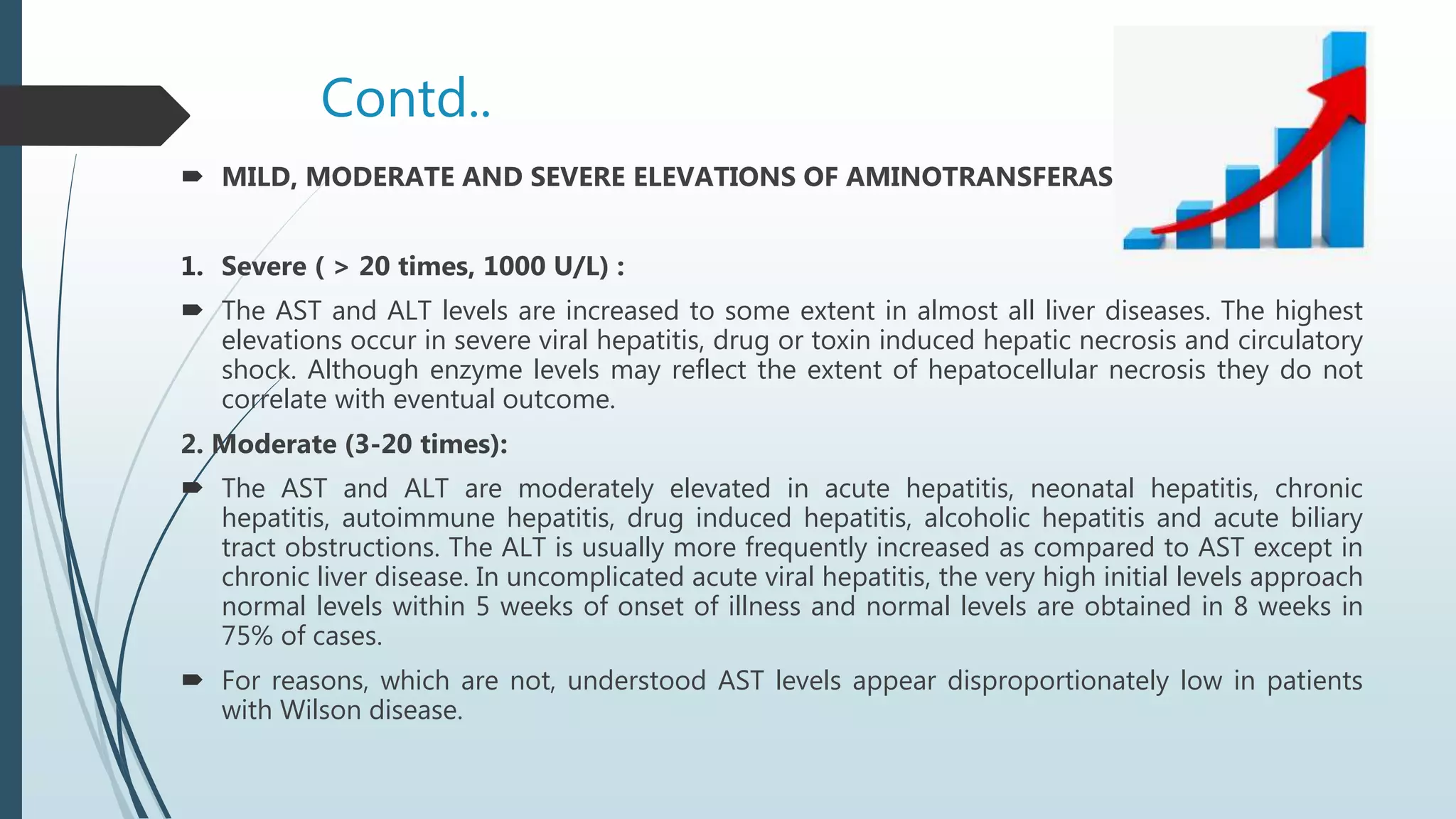 Contd..
 MILD, MODERATE AND SEVERE ELEVATIONS OF AMINOTRANSFERASES
1. Severe ( > 20 times, 1000 U/L) :
 The AST and ALT levels are increased to some extent in almost all liver diseases. The highest
elevations occur in severe viral hepatitis, drug or toxin induced hepatic necrosis and circulatory
shock. Although enzyme levels may reflect the extent of hepatocellular necrosis they do not
correlate with eventual outcome.
2. Moderate (3-20 times):
 The AST and ALT are moderately elevated in acute hepatitis, neonatal hepatitis, chronic
hepatitis, autoimmune hepatitis, drug induced hepatitis, alcoholic hepatitis and acute biliary
tract obstructions. The ALT is usually more frequently increased as compared to AST except in
chronic liver disease. In uncomplicated acute viral hepatitis, the very high initial levels approach
normal levels within 5 weeks of onset of illness and normal levels are obtained in 8 weeks in
75% of cases.
 For reasons, which are not, understood AST levels appear disproportionately low in patients
with Wilson disease.
 