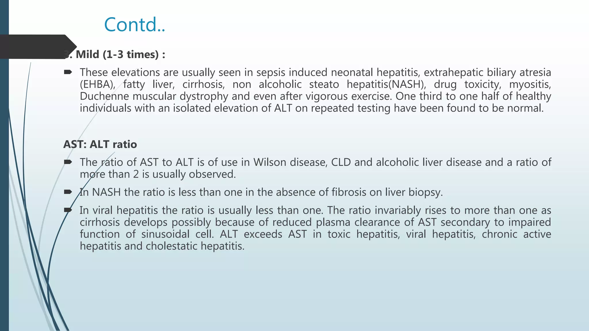 Contd..
3. Mild (1-3 times) :
 These elevations are usually seen in sepsis induced neonatal hepatitis, extrahepatic biliary atresia
(EHBA), fatty liver, cirrhosis, non alcoholic steato hepatitis(NASH), drug toxicity, myositis,
Duchenne muscular dystrophy and even after vigorous exercise. One third to one half of healthy
individuals with an isolated elevation of ALT on repeated testing have been found to be normal.
AST: ALT ratio
 The ratio of AST to ALT is of use in Wilson disease, CLD and alcoholic liver disease and a ratio of
more than 2 is usually observed.
 In NASH the ratio is less than one in the absence of fibrosis on liver biopsy.
 In viral hepatitis the ratio is usually less than one. The ratio invariably rises to more than one as
cirrhosis develops possibly because of reduced plasma clearance of AST secondary to impaired
function of sinusoidal cell. ALT exceeds AST in toxic hepatitis, viral hepatitis, chronic active
hepatitis and cholestatic hepatitis.
 