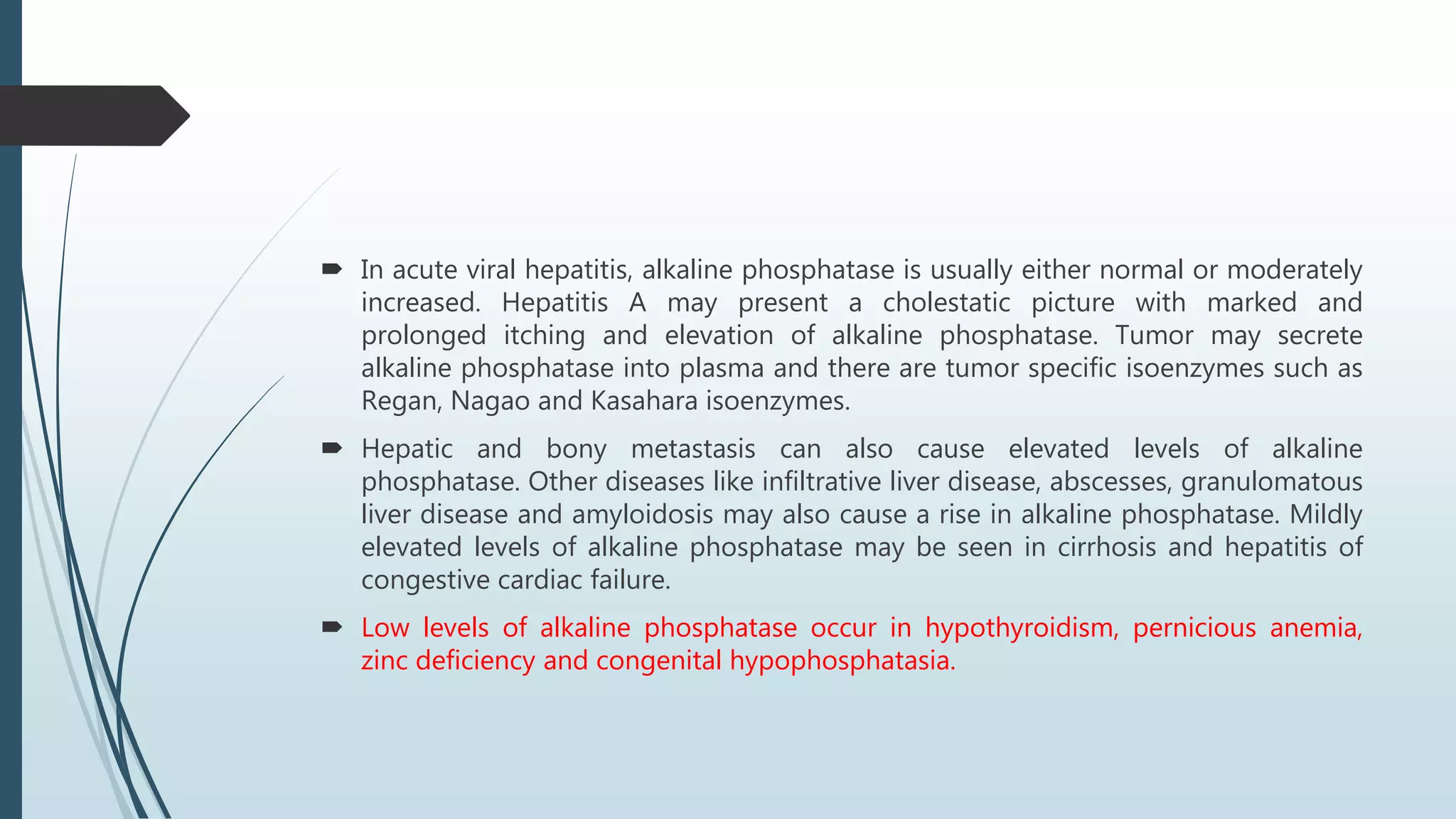  In acute viral hepatitis, alkaline phosphatase is usually either normal or moderately
increased. Hepatitis A may present a cholestatic picture with marked and
prolonged itching and elevation of alkaline phosphatase. Tumor may secrete
alkaline phosphatase into plasma and there are tumor specific isoenzymes such as
Regan, Nagao and Kasahara isoenzymes.
 Hepatic and bony metastasis can also cause elevated levels of alkaline
phosphatase. Other diseases like infiltrative liver disease, abscesses, granulomatous
liver disease and amyloidosis may also cause a rise in alkaline phosphatase. Mildly
elevated levels of alkaline phosphatase may be seen in cirrhosis and hepatitis of
congestive cardiac failure.
 Low levels of alkaline phosphatase occur in hypothyroidism, pernicious anemia,
zinc deficiency and congenital hypophosphatasia.
 