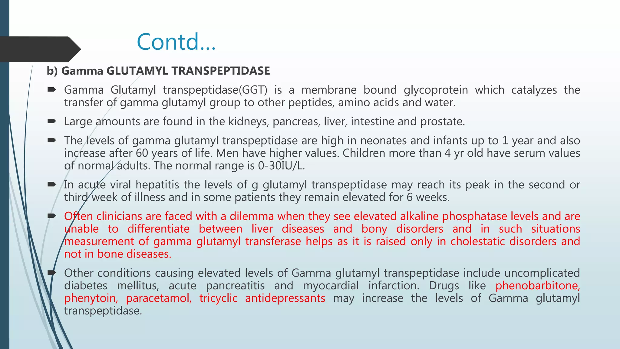 Contd…
b) Gamma GLUTAMYL TRANSPEPTIDASE
 Gamma Glutamyl transpeptidase(GGT) is a membrane bound glycoprotein which catalyzes the
transfer of gamma glutamyl group to other peptides, amino acids and water.
 Large amounts are found in the kidneys, pancreas, liver, intestine and prostate.
 The levels of gamma glutamyl transpeptidase are high in neonates and infants up to 1 year and also
increase after 60 years of life. Men have higher values. Children more than 4 yr old have serum values
of normal adults. The normal range is 0-30IU/L.
 In acute viral hepatitis the levels of g glutamyl transpeptidase may reach its peak in the second or
third week of illness and in some patients they remain elevated for 6 weeks.
 Often clinicians are faced with a dilemma when they see elevated alkaline phosphatase levels and are
unable to differentiate between liver diseases and bony disorders and in such situations
measurement of gamma glutamyl transferase helps as it is raised only in cholestatic disorders and
not in bone diseases.
 Other conditions causing elevated levels of Gamma glutamyl transpeptidase include uncomplicated
diabetes mellitus, acute pancreatitis and myocardial infarction. Drugs like phenobarbitone,
phenytoin, paracetamol, tricyclic antidepressants may increase the levels of Gamma glutamyl
transpeptidase.
 