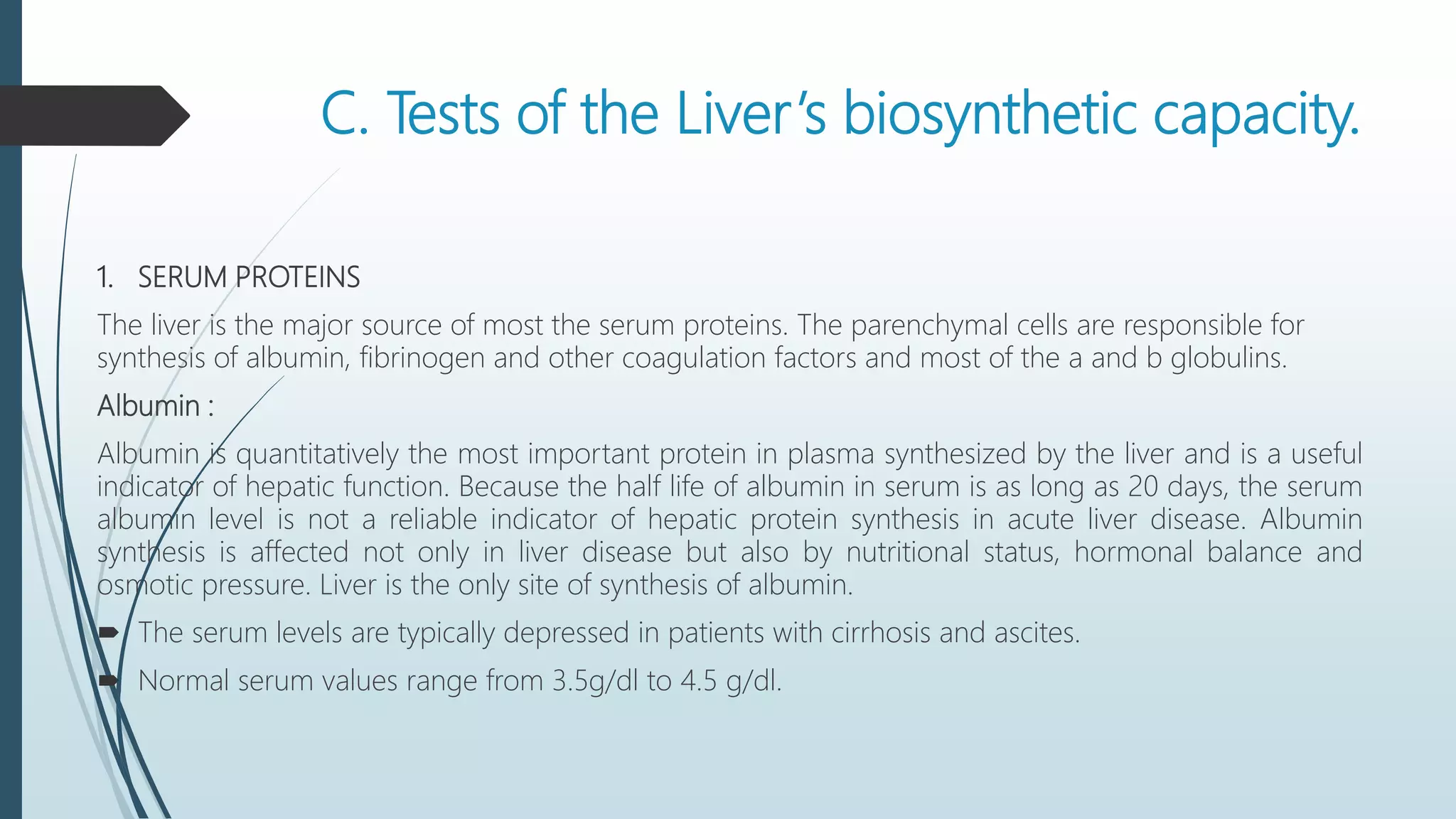 C. Tests of the Liver’s biosynthetic capacity.
1. SERUM PROTEINS
The liver is the major source of most the serum proteins. The parenchymal cells are responsible for
synthesis of albumin, fibrinogen and other coagulation factors and most of the a and b globulins.
Albumin :
Albumin is quantitatively the most important protein in plasma synthesized by the liver and is a useful
indicator of hepatic function. Because the half life of albumin in serum is as long as 20 days, the serum
albumin level is not a reliable indicator of hepatic protein synthesis in acute liver disease. Albumin
synthesis is affected not only in liver disease but also by nutritional status, hormonal balance and
osmotic pressure. Liver is the only site of synthesis of albumin.
 The serum levels are typically depressed in patients with cirrhosis and ascites.
 Normal serum values range from 3.5g/dl to 4.5 g/dl.
 