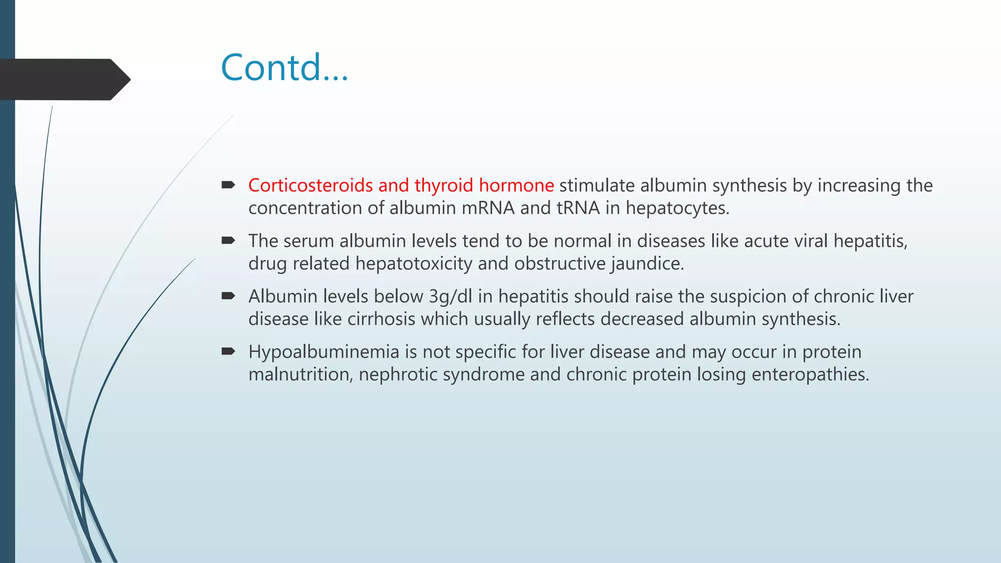 Contd…
 Corticosteroids and thyroid hormone stimulate albumin synthesis by increasing the
concentration of albumin mRNA and tRNA in hepatocytes.
 The serum albumin levels tend to be normal in diseases like acute viral hepatitis,
drug related hepatotoxicity and obstructive jaundice.
 Albumin levels below 3g/dl in hepatitis should raise the suspicion of chronic liver
disease like cirrhosis which usually reflects decreased albumin synthesis.
 Hypoalbuminemia is not specific for liver disease and may occur in protein
malnutrition, nephrotic syndrome and chronic protein losing enteropathies.
 