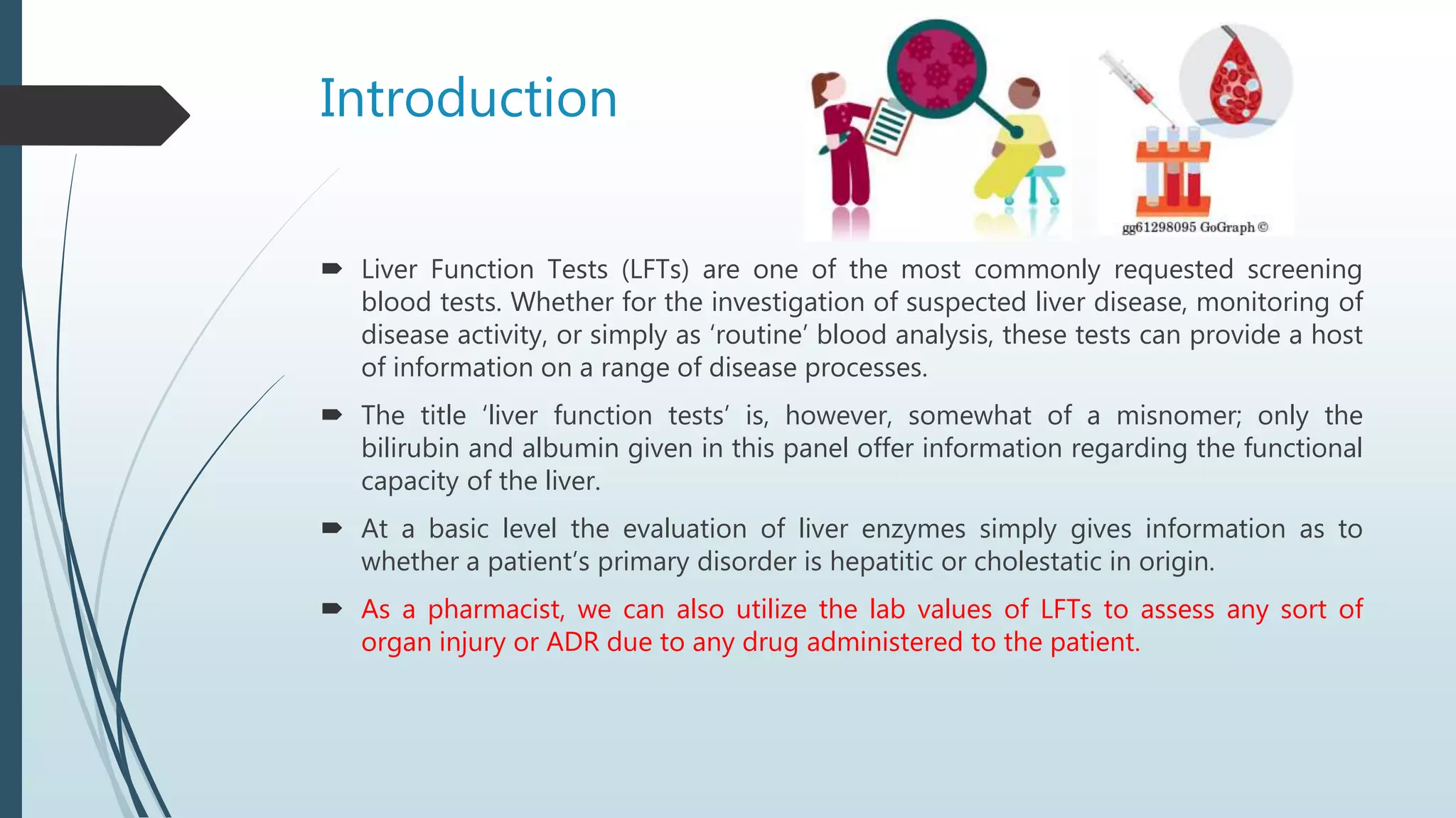 Introduction
 Liver Function Tests (LFTs) are one of the most commonly requested screening
blood tests. Whether for the investigation of suspected liver disease, monitoring of
disease activity, or simply as ‘routine’ blood analysis, these tests can provide a host
of information on a range of disease processes.
 The title ‘liver function tests’ is, however, somewhat of a misnomer; only the
bilirubin and albumin given in this panel offer information regarding the functional
capacity of the liver.
 At a basic level the evaluation of liver enzymes simply gives information as to
whether a patient’s primary disorder is hepatitic or cholestatic in origin.
 As a pharmacist, we can also utilize the lab values of LFTs to assess any sort of
organ injury or ADR due to any drug administered to the patient.
 