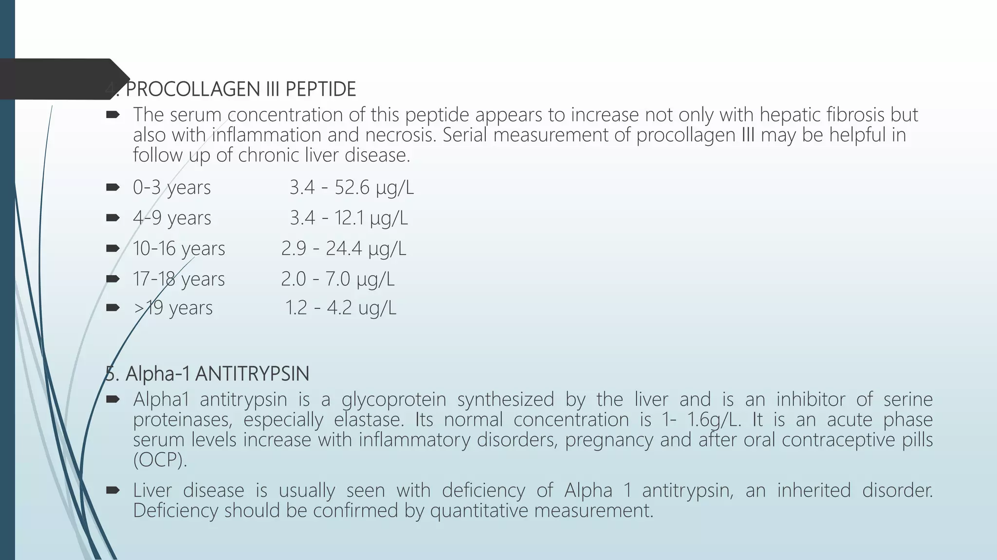 4. PROCOLLAGEN III PEPTIDE
 The serum concentration of this peptide appears to increase not only with hepatic fibrosis but
also with inflammation and necrosis. Serial measurement of procollagen III may be helpful in
follow up of chronic liver disease.
 0-3 years 3.4 - 52.6 μg/L
 4-9 years 3.4 - 12.1 μg/L
 10-16 years 2.9 - 24.4 μg/L
 17-18 years 2.0 - 7.0 μg/L
 >19 years 1.2 - 4.2 ug/L
5. Alpha-1 ANTITRYPSIN
 Alpha1 antitrypsin is a glycoprotein synthesized by the liver and is an inhibitor of serine
proteinases, especially elastase. Its normal concentration is 1- 1.6g/L. It is an acute phase
serum levels increase with inflammatory disorders, pregnancy and after oral contraceptive pills
(OCP).
 Liver disease is usually seen with deficiency of Alpha 1 antitrypsin, an inherited disorder.
Deficiency should be confirmed by quantitative measurement.
 