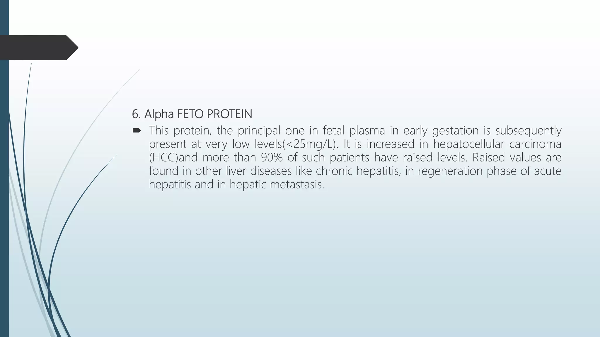 6. Alpha FETO PROTEIN
 This protein, the principal one in fetal plasma in early gestation is subsequently
present at very low levels(<25mg/L). It is increased in hepatocellular carcinoma
(HCC)and more than 90% of such patients have raised levels. Raised values are
found in other liver diseases like chronic hepatitis, in regeneration phase of acute
hepatitis and in hepatic metastasis.
 