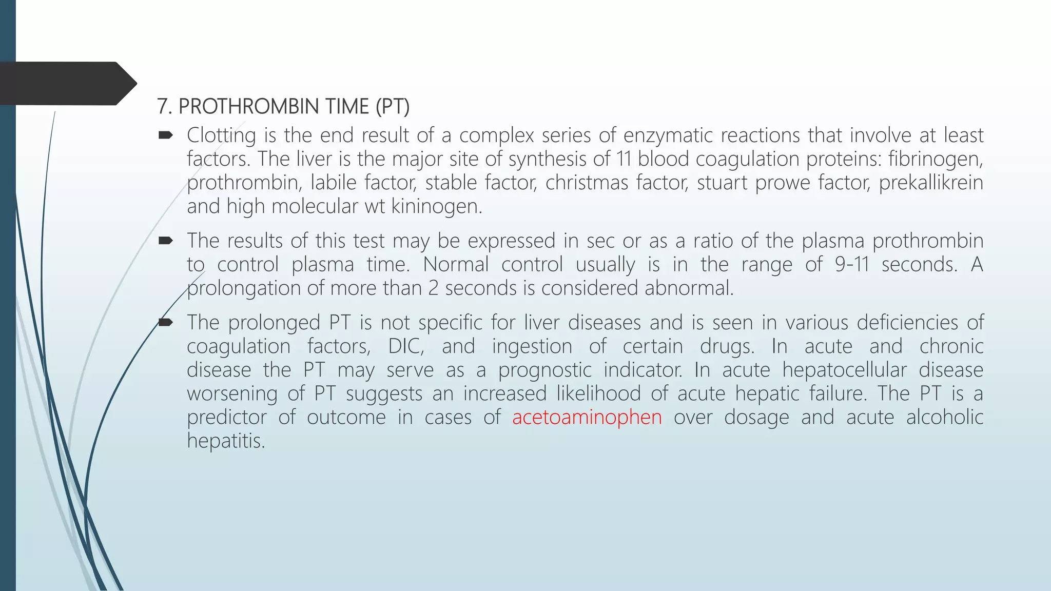 7. PROTHROMBIN TIME (PT)
 Clotting is the end result of a complex series of enzymatic reactions that involve at least
factors. The liver is the major site of synthesis of 11 blood coagulation proteins: fibrinogen,
prothrombin, labile factor, stable factor, christmas factor, stuart prowe factor, prekallikrein
and high molecular wt kininogen.
 The results of this test may be expressed in sec or as a ratio of the plasma prothrombin
to control plasma time. Normal control usually is in the range of 9-11 seconds. A
prolongation of more than 2 seconds is considered abnormal.
 The prolonged PT is not specific for liver diseases and is seen in various deficiencies of
coagulation factors, DIC, and ingestion of certain drugs. In acute and chronic
disease the PT may serve as a prognostic indicator. In acute hepatocellular disease
worsening of PT suggests an increased likelihood of acute hepatic failure. The PT is a
predictor of outcome in cases of acetoaminophen over dosage and acute alcoholic
hepatitis.
 