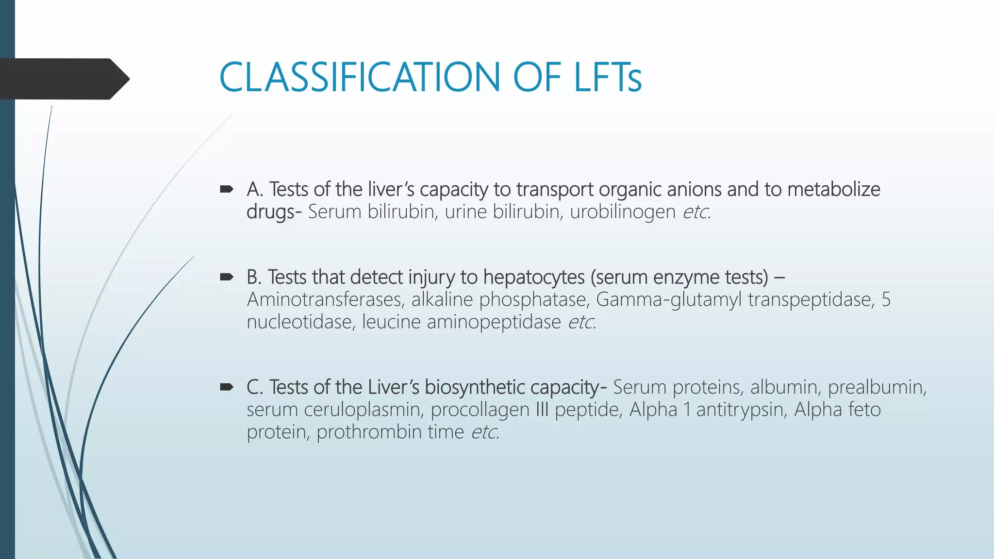 CLASSIFICATION OF LFTs
 A. Tests of the liver’s capacity to transport organic anions and to metabolize
drugs- Serum bilirubin, urine bilirubin, urobilinogen etc.
 B. Tests that detect injury to hepatocytes (serum enzyme tests) –
Aminotransferases, alkaline phosphatase, Gamma-glutamyl transpeptidase, 5
nucleotidase, leucine aminopeptidase etc.
 C. Tests of the Liver’s biosynthetic capacity- Serum proteins, albumin, prealbumin,
serum ceruloplasmin, procollagen III peptide, Alpha 1 antitrypsin, Alpha feto
protein, prothrombin time etc.
 