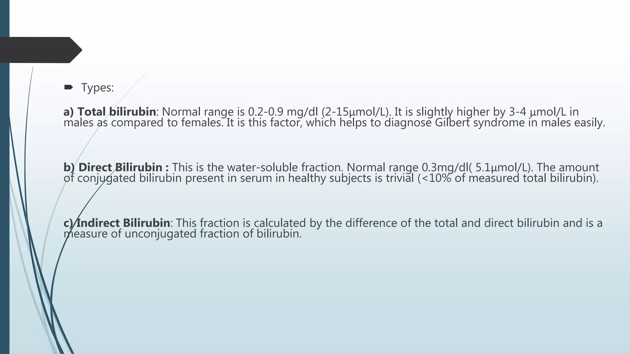  Types:
a) Total bilirubin: Normal range is 0.2-0.9 mg/dl (2-15μmol/L). It is slightly higher by 3-4 μmol/L in
males as compared to females. It is this factor, which helps to diagnose Gilbert syndrome in males easily.
b) Direct Bilirubin : This is the water-soluble fraction. Normal range 0.3mg/dl( 5.1μmol/L). The amount
of conjugated bilirubin present in serum in healthy subjects is trivial (<10% of measured total bilirubin).
c) Indirect Bilirubin: This fraction is calculated by the difference of the total and direct bilirubin and is a
measure of unconjugated fraction of bilirubin.
 