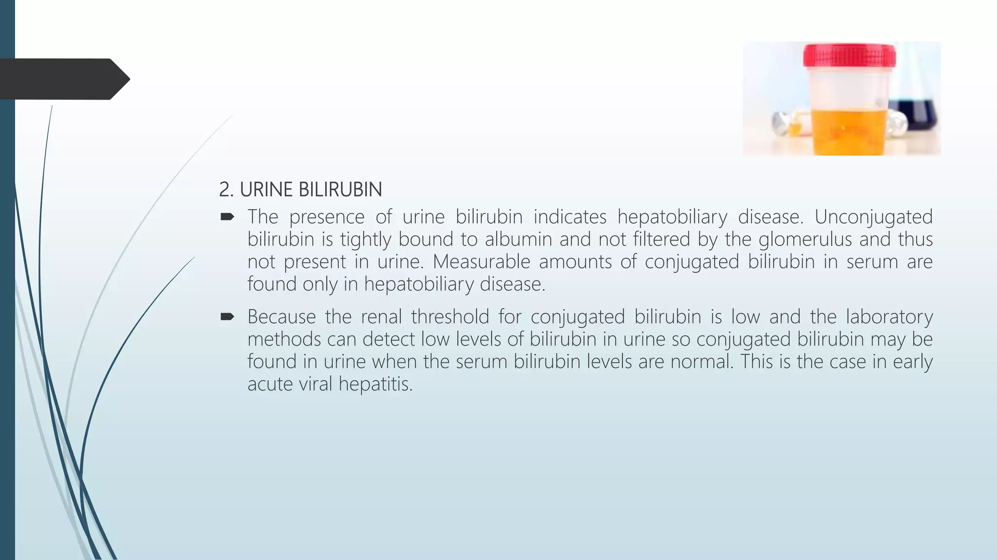 2. URINE BILIRUBIN
 The presence of urine bilirubin indicates hepatobiliary disease. Unconjugated
bilirubin is tightly bound to albumin and not filtered by the glomerulus and thus
not present in urine. Measurable amounts of conjugated bilirubin in serum are
found only in hepatobiliary disease.
 Because the renal threshold for conjugated bilirubin is low and the laboratory
methods can detect low levels of bilirubin in urine so conjugated bilirubin may be
found in urine when the serum bilirubin levels are normal. This is the case in early
acute viral hepatitis.
 