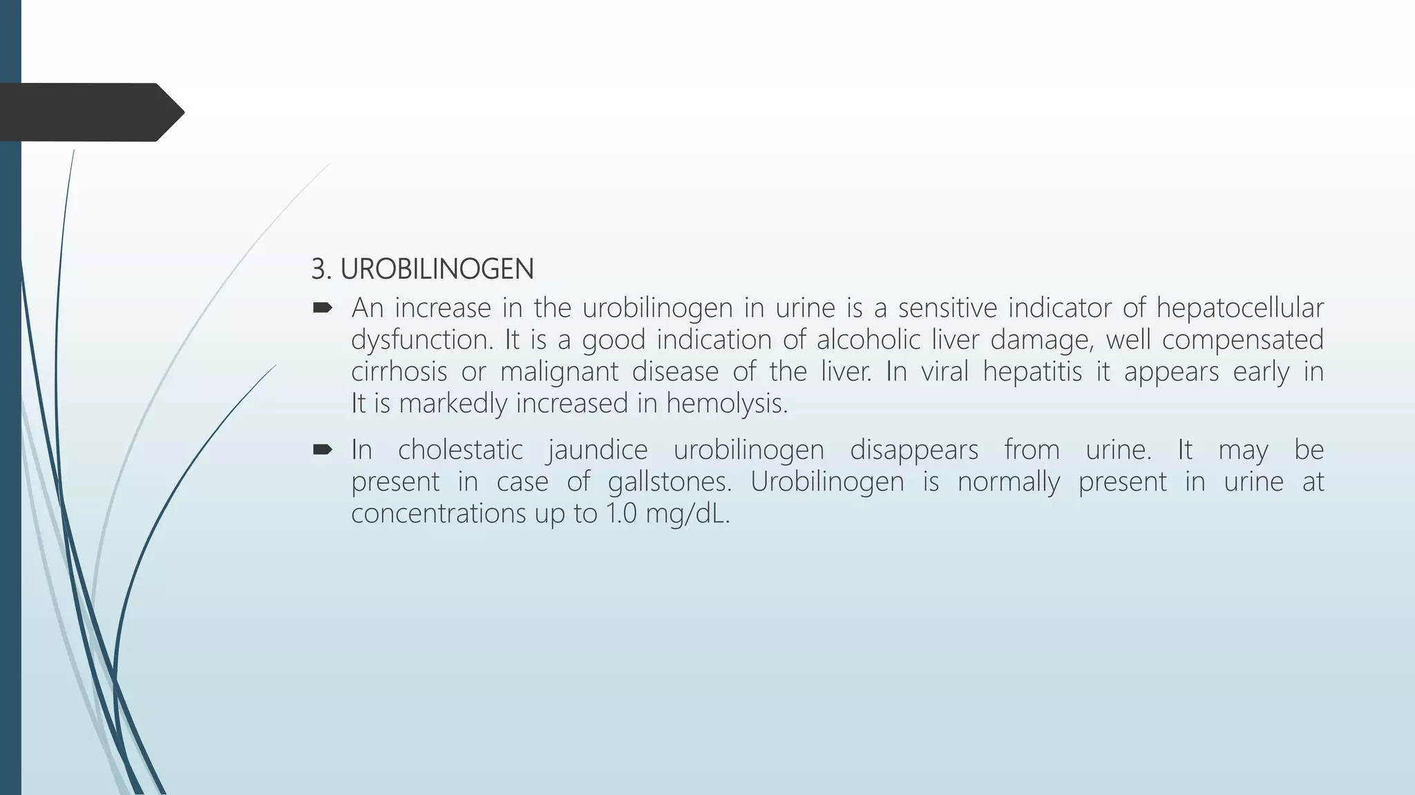 3. UROBILINOGEN
 An increase in the urobilinogen in urine is a sensitive indicator of hepatocellular
dysfunction. It is a good indication of alcoholic liver damage, well compensated
cirrhosis or malignant disease of the liver. In viral hepatitis it appears early in
It is markedly increased in hemolysis.
 In cholestatic jaundice urobilinogen disappears from urine. It may be
present in case of gallstones. Urobilinogen is normally present in urine at
concentrations up to 1.0 mg/dL.
 