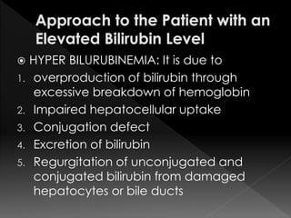  HYPER BILURUBINEMIA: It is due to 
1. overproduction of bilirubin through 
excessive breakdown of hemoglobin 
2. Impaired hepatocellular uptake 
3. Conjugation defect 
4. Excretion of bilirubin 
5. Regurgitation of unconjugated and 
conjugated bilirubin from damaged 
hepatocytes or bile ducts 
 