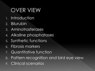 1. Introduction 
2. Bilurubin 
3. Aminotrasferases 
4. Alkaline phosphatases 
5. Synthetic functions 
6. Fibrosis markers 
7. Quantitative function 
8. Pattern recognition and bird eye view 
9. Clinical scenarios 
 