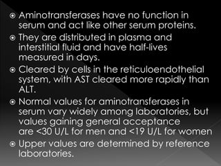  Aminotransferases have no function in 
serum and act like other serum proteins. 
 They are distributed in plasma and 
interstitial fluid and have half-lives 
measured in days. 
 Cleared by cells in the reticuloendothelial 
system, with AST cleared more rapidly than 
ALT. 
 Normal values for aminotransferases in 
serum vary widely among laboratories, but 
values gaining general acceptance 
are <30 U/L for men and <19 U/L for women 
 Upper values are determined by reference 
laboratories. 
 