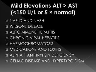  NAFLD AND NASH 
 WILSONS DISEASE 
 AUTOIMMUNE HEPATITIS 
 CHRONIC VIRAL HEPATITIS 
 HAEMOCHROMATOSIS 
 MEDICATIONS AND TOXINS 
 ALPHA 1 ANTITRYPSIN DEFICIENCY 
 CELIAC DISEASE AND HYPERTYROIDISM 
 