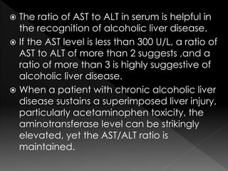  The ratio of AST to ALT in serum is helpful in 
the recognition of alcoholic liver disease. 
 If the AST level is less than 300 U/L, a ratio of 
AST to ALT of more than 2 suggests ,and a 
ratio of more than 3 is highly suggestive of 
alcoholic liver disease. 
 When a patient with chronic alcoholic liver 
disease sustains a superimposed liver injury, 
particularly acetaminophen toxicity, the 
aminotransferase level can be strikingly 
elevated, yet the AST/ALT ratio is 
maintained. 
 