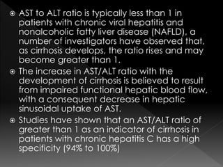  AST to ALT ratio is typically less than 1 in 
patients with chronic viral hepatitis and 
nonalcoholic fatty liver disease (NAFLD), a 
number of investigators have observed that, 
as cirrhosis develops, the ratio rises and may 
become greater than 1. 
 The increase in AST/ALT ratio with the 
development of cirrhosis is believed to result 
from impaired functional hepatic blood flow, 
with a consequent decrease in hepatic 
sinusoidal uptake of AST. 
 Studies have shown that an AST/ALT ratio of 
greater than 1 as an indicator of cirrhosis in 
patients with chronic hepatitis C has a high 
specificity (94% to 100%) 
 