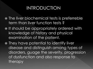 INTRODUCTION 
 The liver biochemical tests is preferreble 
term than liver function tests ? 
 It should be appropriately ordered with 
knowledge of history and physical 
examination of the patient. 
 They have potential to identify liver 
disease and distinguish among types of 
disorders, guage the severity, progression 
of dysfunction and also response to 
therapy 
 