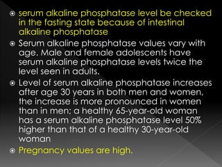  serum alkaline phosphatase level be checked 
in the fasting state because of intestinal 
alkaline phosphatase 
 Serum alkaline phosphatase values vary with 
age. Male and female adolescents have 
serum alkaline phosphatase levels twice the 
level seen in adults. 
 Level of serum alkaline phosphatase increases 
after age 30 years in both men and women, 
the increase is more pronounced in women 
than in men; a healthy 65-year-old woman 
has a serum alkaline phosphatase level 50% 
higher than that of a healthy 30-year-old 
woman 
 Pregnancy values are high. 
 