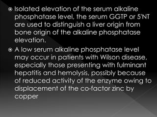  Isolated elevation of the serum alkaline 
phosphatase level, the serum GGTP or 5′NT 
are used to distinguish a liver origin from 
bone origin of the alkaline phosphatase 
elevation. 
 A low serum alkaline phosphatase level 
may occur in patients with Wilson disease, 
especially those presenting with fulminant 
hepatitis and hemolysis, possibly because 
of reduced activity of the enzyme owing to 
displacement of the co-factor zinc by 
copper 
 