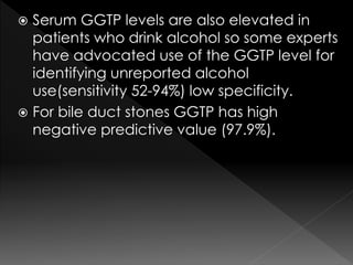  Serum GGTP levels are also elevated in 
patients who drink alcohol so some experts 
have advocated use of the GGTP level for 
identifying unreported alcohol 
use(sensitivity 52-94%) low specificity. 
 For bile duct stones GGTP has high 
negative predictive value (97.9%). 
 