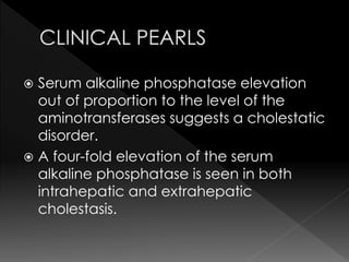  Serum alkaline phosphatase elevation 
out of proportion to the level of the 
aminotransferases suggests a cholestatic 
disorder. 
 A four-fold elevation of the serum 
alkaline phosphatase is seen in both 
intrahepatic and extrahepatic 
cholestasis. 
 