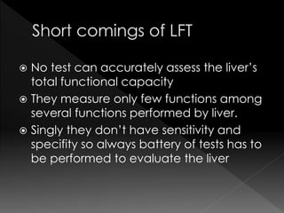  No test can accurately assess the liver’s 
total functional capacity 
 They measure only few functions among 
several functions performed by liver. 
 Singly they don’t have sensitivity and 
specifity so always battery of tests has to 
be performed to evaluate the liver 
 