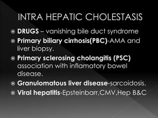  DRUGS – vanishing bile duct syndrome 
 Primary biliary cirrhosis(PBC)-AMA and 
liver biopsy. 
 Primary sclerosing cholangitis (PSC) 
association with inflamatory bowel 
disease. 
 Granulomatous liver disease-sarcoidosis. 
 Viral hepatitis-Epsteinbarr,CMV,Hep B&C 
 