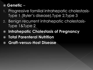  Genetic – 
1. Progressive familial intrahepatic cholestasis- 
Type 1 (Byler’s disease),Type 2,Type 3 
2. Benign recurrent intrahepatic cholestasis- 
Type 1&Type 2 
 Intrahepatic Cholestasis of Pregnancy 
 Total Parenteral Nutrition 
 Graft-versus-Host Disease 
 