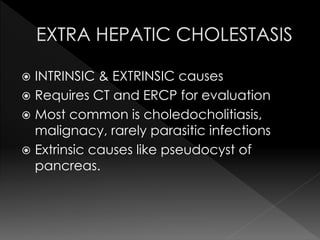  INTRINSIC & EXTRINSIC causes 
 Requires CT and ERCP for evaluation 
 Most common is choledocholitiasis, 
malignacy, rarely parasitic infections 
 Extrinsic causes like pseudocyst of 
pancreas. 
 