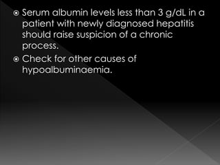  Serum albumin levels less than 3 g/dL in a 
patient with newly diagnosed hepatitis 
should raise suspicion of a chronic 
process. 
 Check for other causes of 
hypoalbuminaemia. 
 