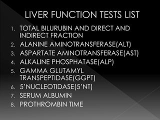 1. TOTAL BILURUBIN AND DIRECT AND 
INDIRECT FRACTION 
2. ALANINE AMINOTRANSFERASE(ALT) 
3. ASPARTATE AMINOTRANSFERASE(AST) 
4. ALKALINE PHOSPHATASE(ALP) 
5. GAMMA GLUTAMYL 
TRANSPEPTIDASE(GGPT) 
6. 5’NUCLEOTIDASE(5’NT) 
7. SERUM ALBUMIN 
8. PROTHROMBIN TIME 
 