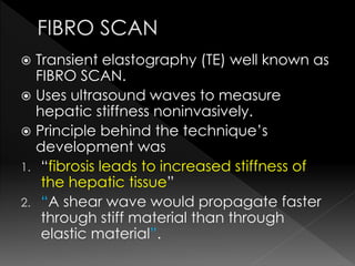  Transient elastography (TE) well known as 
FIBRO SCAN. 
 Uses ultrasound waves to measure 
hepatic stiffness noninvasively. 
 Principle behind the technique’s 
development was 
1. “fibrosis leads to increased stiffness of 
the hepatic tissue” 
2. “A shear wave would propagate faster 
through stiff material than through 
elastic material”. 
 