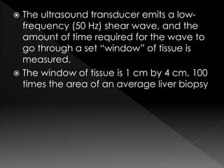  The ultrasound transducer emits a low-frequency 
(50 Hz) shear wave, and the 
amount of time required for the wave to 
go through a set “window” of tissue is 
measured. 
 The window of tissue is 1 cm by 4 cm, 100 
times the area of an average liver biopsy 
 
