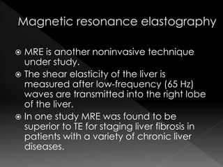  MRE is another noninvasive technique 
under study. 
 The shear elasticity of the liver is 
measured after low-frequency (65 Hz) 
waves are transmitted into the right lobe 
of the liver. 
 In one study MRE was found to be 
superior to TE for staging liver fibrosis in 
patients with a variety of chronic liver 
diseases. 
 