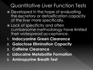 Developed in the hope of evaluating 
the excretory or detoxification capacity 
of the liver more specifically. 
 Lack of specificity and often 
cumbersome methodology have limited 
their widespread acceptance. 
1. Indocyanine Green Clearance 
2. Galactose Elimination Capacity 
3. Caffeine Clearance 
4. Lidocaine Metabolite Formation 
5. Aminopyrine Breath Test 
 